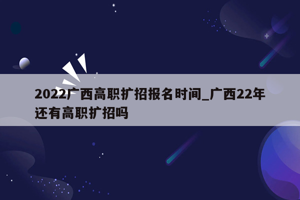 2022广西高职扩招报名时间_广西22年还有高职扩招吗