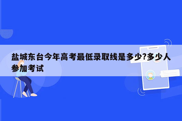 盐城东台今年高考最低录取线是多少?多少人参加考试