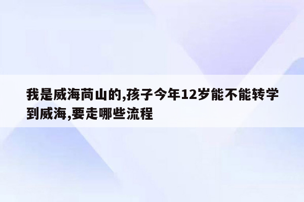 我是威海苘山的,孩子今年12岁能不能转学到威海,要走哪些流程