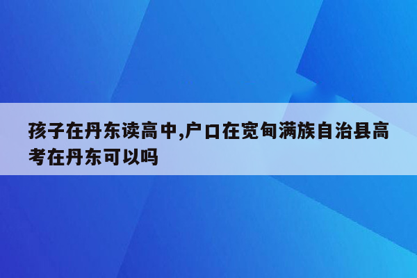 孩子在丹东读高中,户口在宽甸满族自治县高考在丹东可以吗