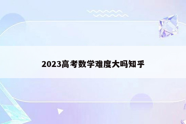 2023高考数学难度大吗知乎