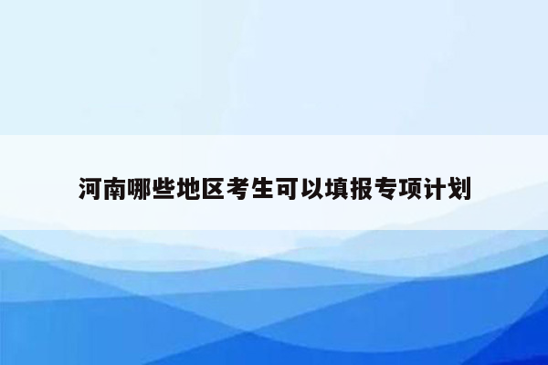 河南哪些地区考生可以填报专项计划