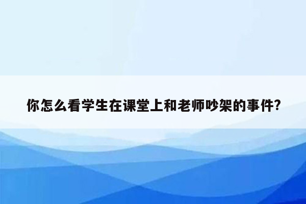 你怎么看学生在课堂上和老师吵架的事件?