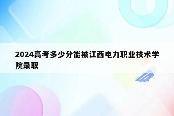 2024高考多少分能被江西电力职业技术学院录取