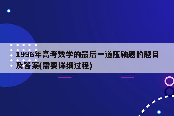 1996年高考数学的最后一道压轴题的题目及答案(需要详细过程)