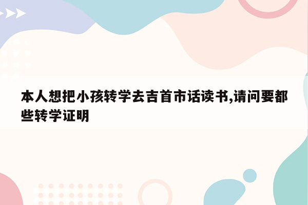 本人想把小孩转学去吉首市话读书,请问要都些转学证明