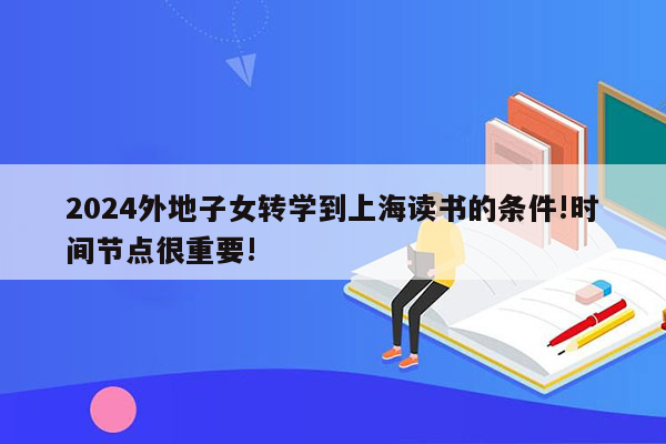 2024外地子女转学到上海读书的条件!时间节点很重要!