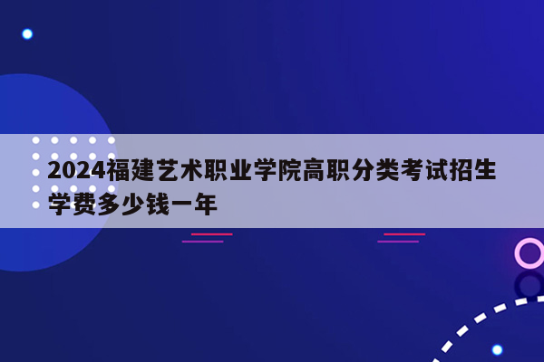 2024福建艺术职业学院高职分类考试招生学费多少钱一年