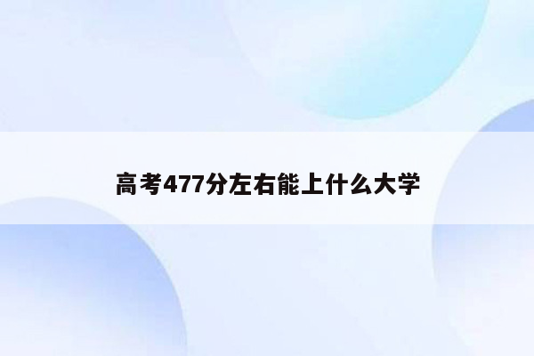 高考477分左右能上什么大学