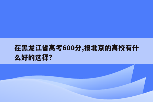 在黑龙江省高考600分,报北京的高校有什么好的选择?