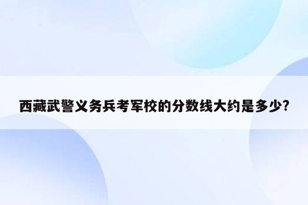 西藏武警义务兵考军校的分数线大约是多少?