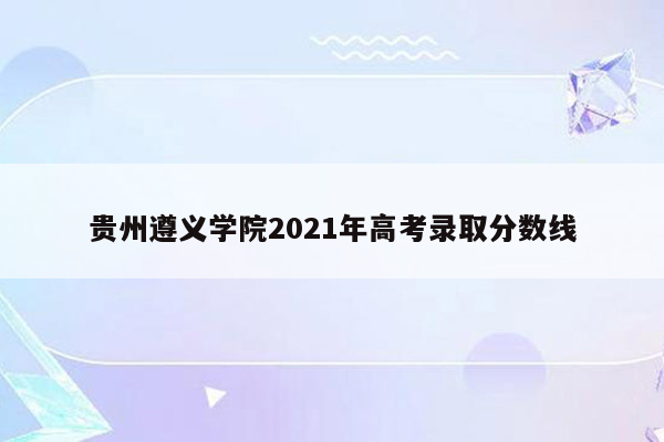 贵州遵义学院2021年高考录取分数线