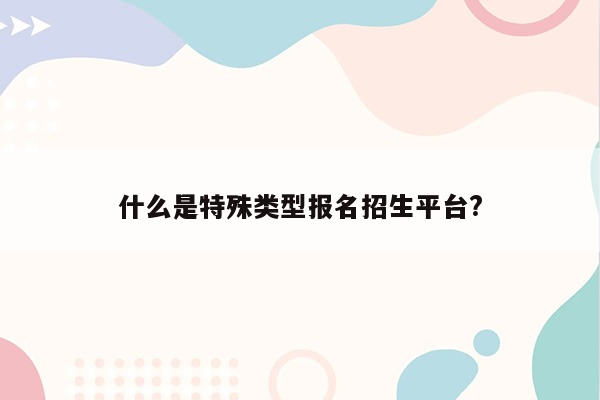 什么是特殊类型报名招生平台?