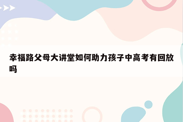 幸福路父母大讲堂如何助力孩子中高考有回放吗