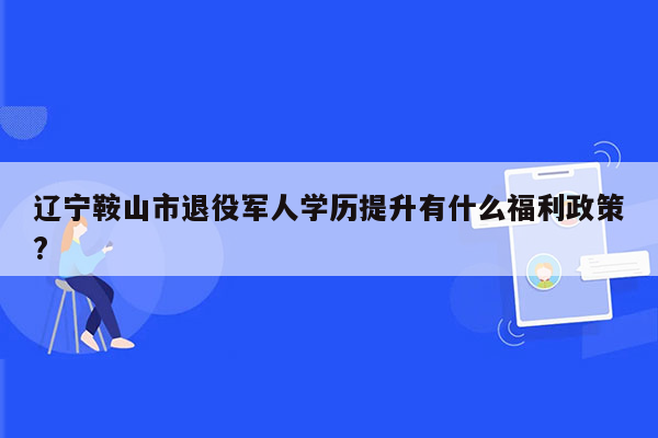 辽宁鞍山市退役军人学历提升有什么福利政策?