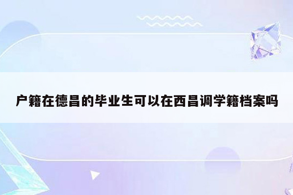 户籍在德昌的毕业生可以在西昌调学籍档案吗