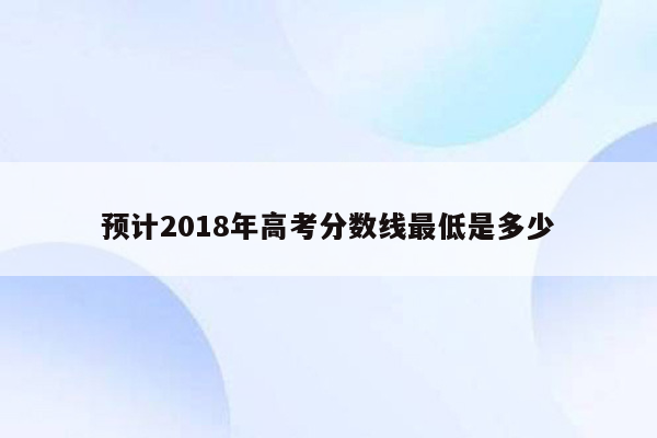 预计2018年高考分数线最低是多少