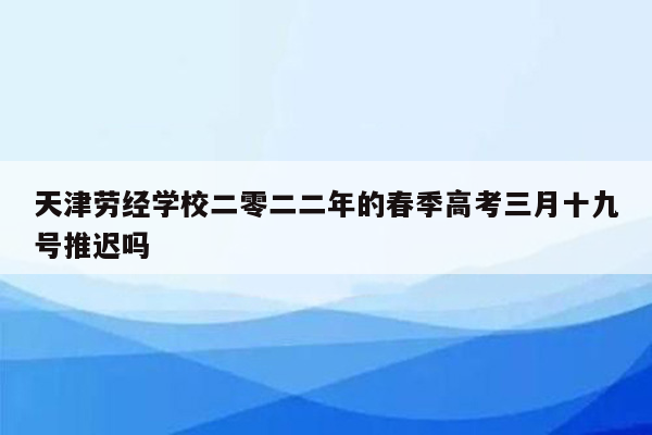 天津劳经学校二零二二年的春季高考三月十九号推迟吗