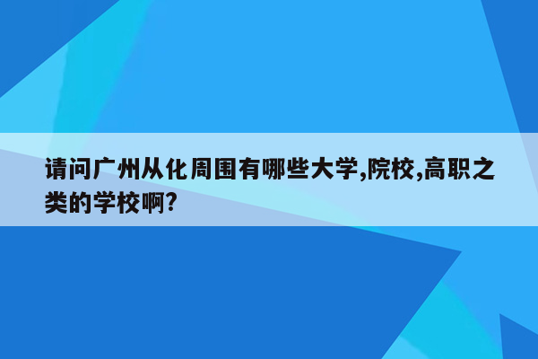 请问广州从化周围有哪些大学,院校,高职之类的学校啊?