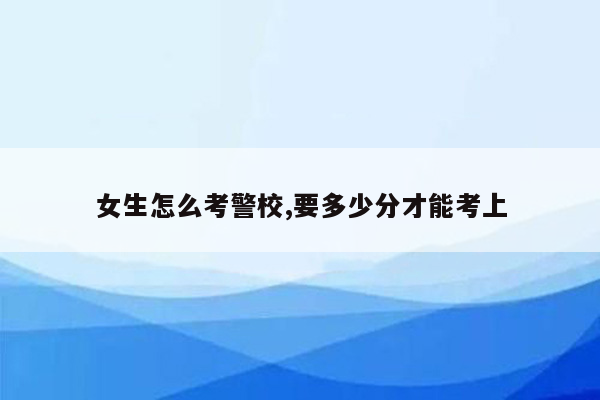 女生怎么考警校,要多少分才能考上