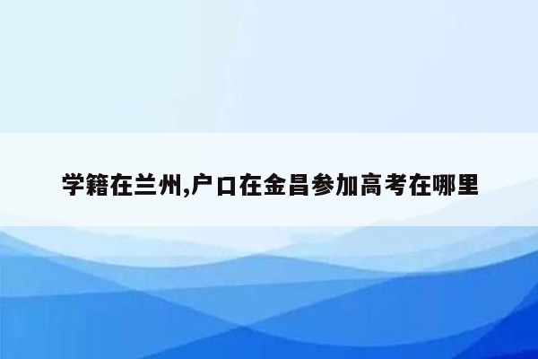 学籍在兰州,户口在金昌参加高考在哪里