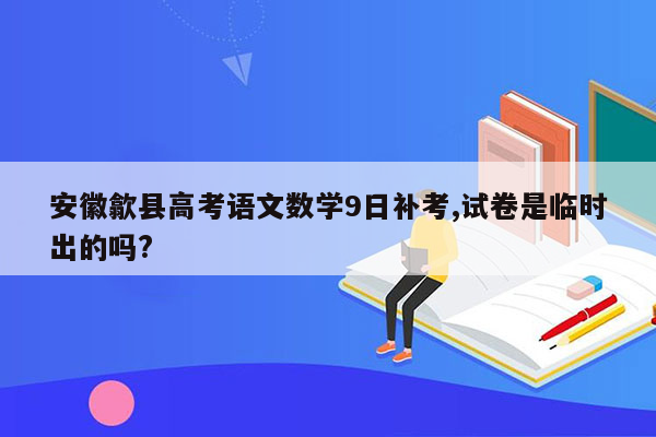 安徽歙县高考语文数学9日补考,试卷是临时出的吗?