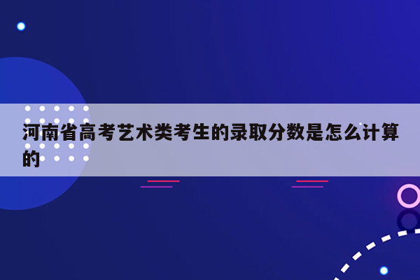 河南省高考艺术类考生的录取分数是怎么计算的