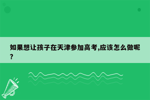 如果想让孩子在天津参加高考,应该怎么做呢?