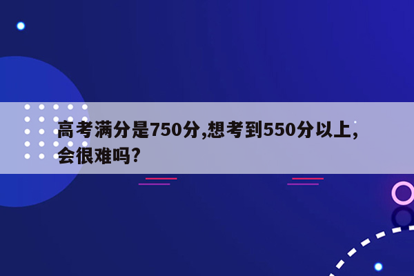 高考满分是750分,想考到550分以上,会很难吗?