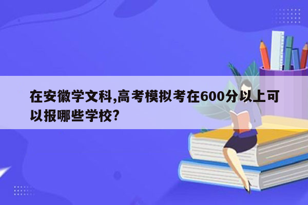 在安徽学文科,高考模拟考在600分以上可以报哪些学校?