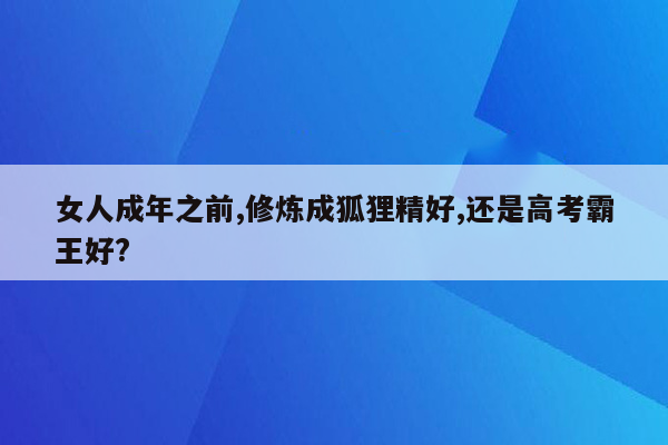 女人成年之前,修炼成狐狸精好,还是高考霸王好?