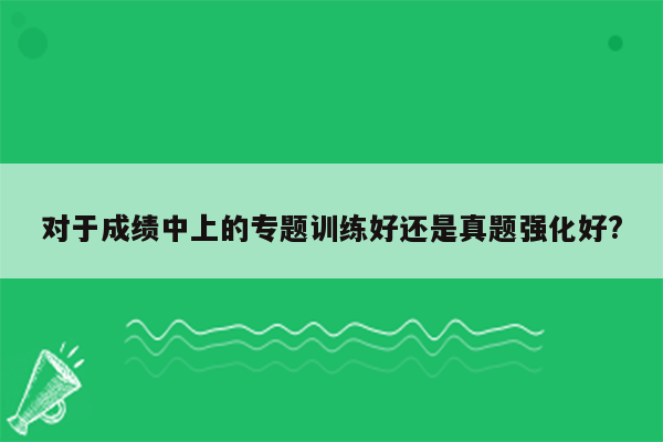 对于成绩中上的专题训练好还是真题强化好?