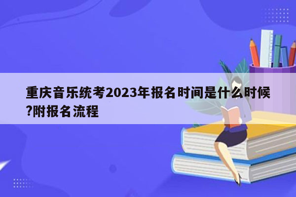 重庆音乐统考2023年报名时间是什么时候?附报名流程