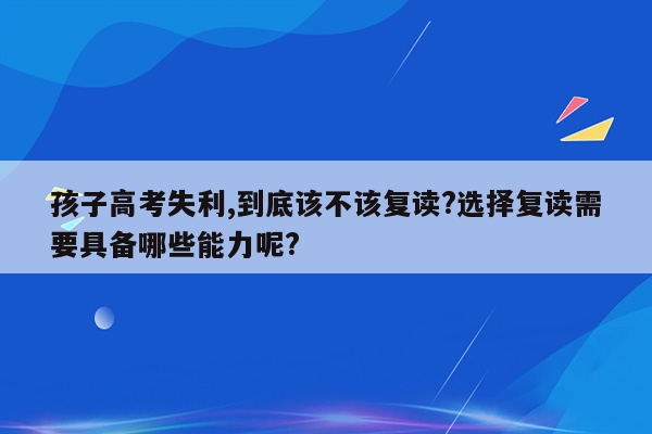 孩子高考失利,到底该不该复读?选择复读需要具备哪些能力呢?