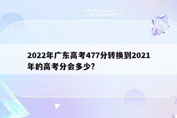 2022年广东高考477分转换到2021年的高考分会多少?