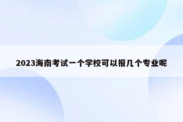 2023海南考试一个学校可以报几个专业呢