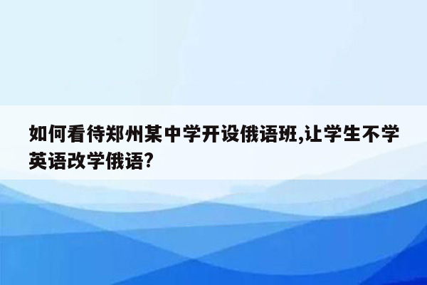 如何看待郑州某中学开设俄语班,让学生不学英语改学俄语?