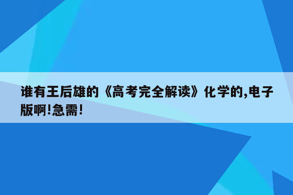 谁有王后雄的《高考完全解读》化学的,电子版啊!急需!