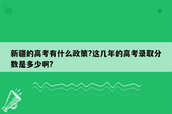 新疆的高考有什么政策?这几年的高考录取分数是多少啊?