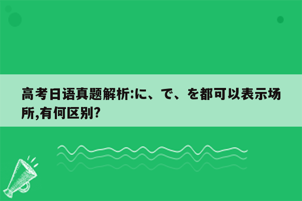 高考日语真题解析:に、で、を都可以表示场所,有何区别?