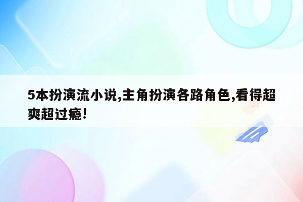 5本扮演流小说,主角扮演各路角色,看得超爽超过瘾!