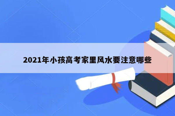 2021年小孩高考家里风水要注意哪些