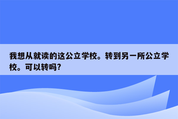 我想从就读的这公立学校。转到另一所公立学校。可以转吗?