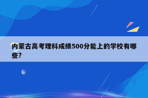 内蒙古高考理科成绩500分能上的学校有哪些?