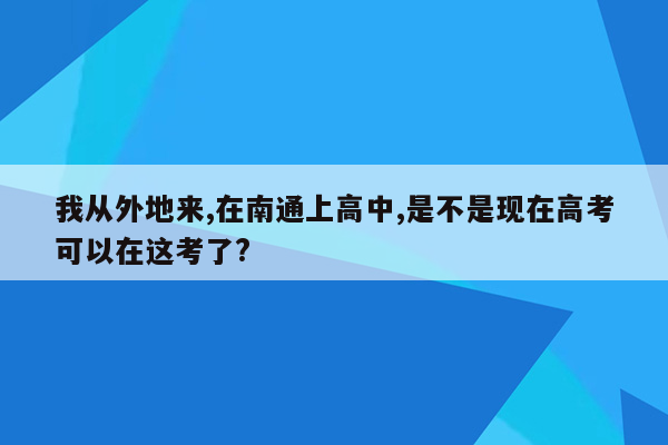 我从外地来,在南通上高中,是不是现在高考可以在这考了?