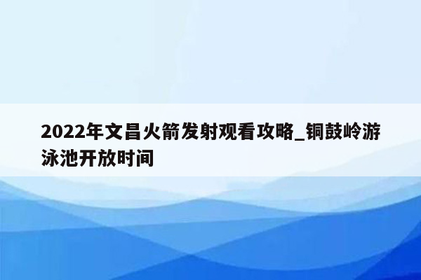 2022年文昌火箭发射观看攻略_铜鼓岭游泳池开放时间