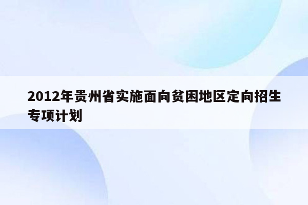 2012年贵州省实施面向贫困地区定向招生专项计划