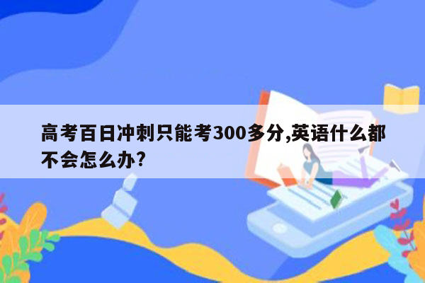 高考百日冲刺只能考300多分,英语什么都不会怎么办?