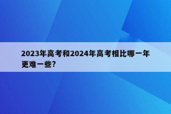 2023年高考和2024年高考相比哪一年更难一些?