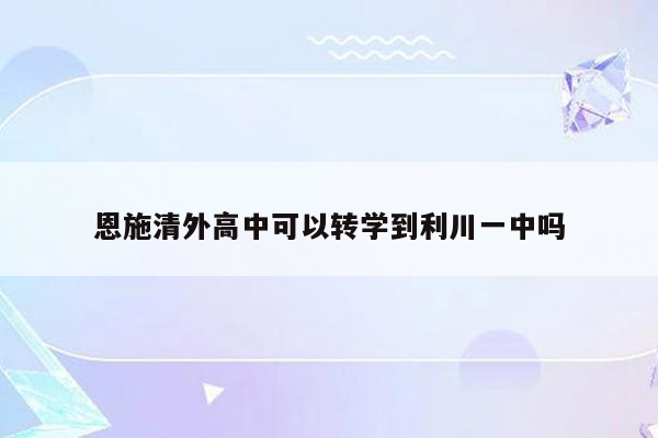 恩施清外高中可以转学到利川一中吗